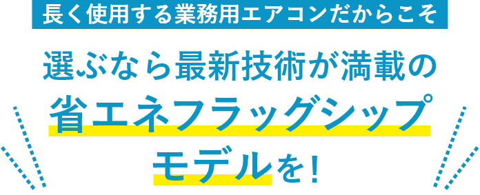 長く使用する業務用エアコンだからこそ　選ぶなら最新技術が満載の省エネフラッグシップモデルを！